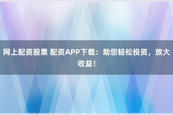 网上配资股票 配资APP下载：助您轻松投资，放大收益！