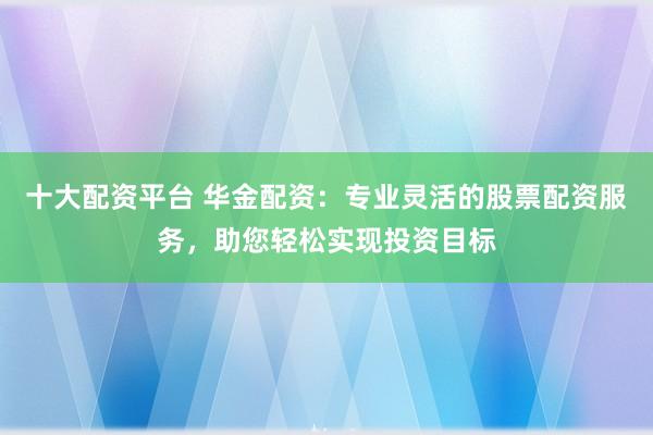 十大配资平台 华金配资：专业灵活的股票配资服务，助您轻松实现投资目标