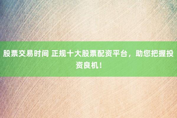 股票交易时间 正规十大股票配资平台，助您把握投资良机！