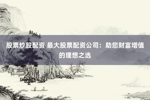 股票炒股配资 最大股票配资公司：助您财富增值的理想之选
