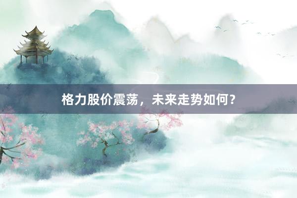 格力股价震荡，未来走势如何？