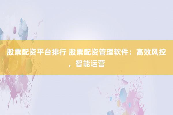 股票配资平台排行 股票配资管理软件：高效风控，智能运营