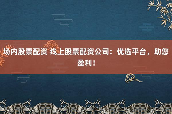场内股票配资 线上股票配资公司：优选平台，助您盈利！