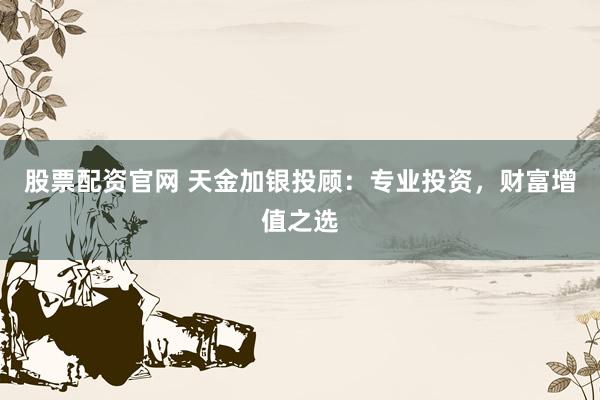 股票配资官网 天金加银投顾：专业投资，财富增值之选