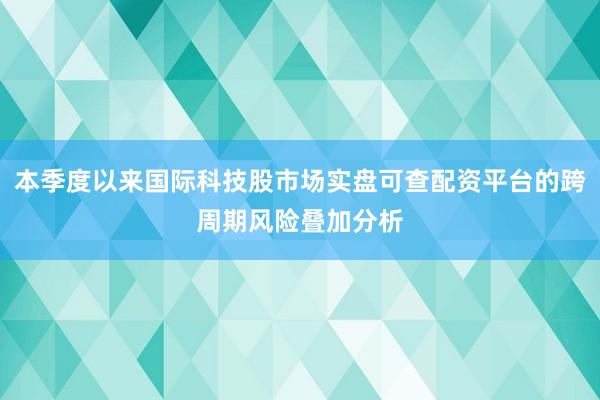 本季度以来国际科技股市场实盘可查配资平台的跨周期风险叠加分析