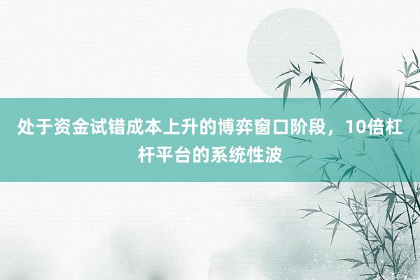 处于资金试错成本上升的博弈窗口阶段，10倍杠杆平台的系统性波