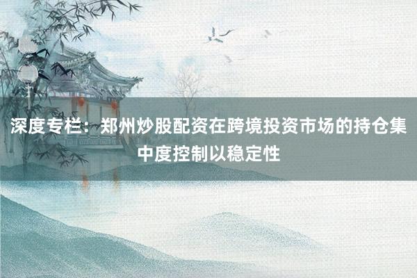 深度专栏：郑州炒股配资在跨境投资市场的持仓集中度控制以稳定性