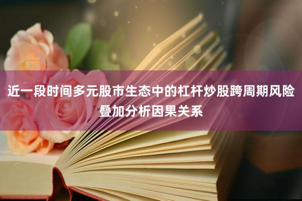 近一段时间多元股市生态中的杠杆炒股跨周期风险叠加分析因果关系