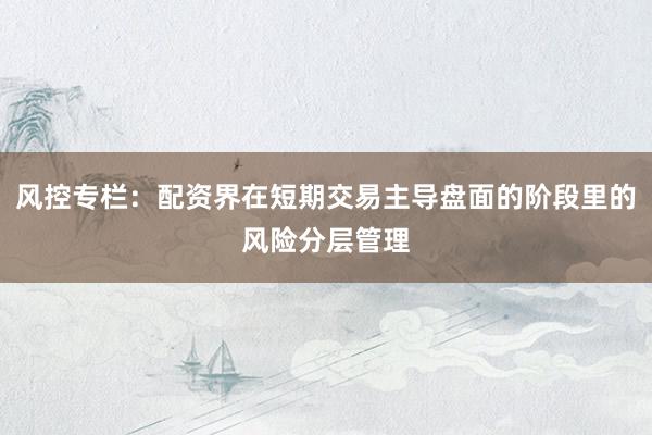 风控专栏：配资界在短期交易主导盘面的阶段里的风险分层管理