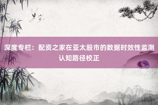 深度专栏：配资之家在亚太股市的数据时效性监测认知路径校正