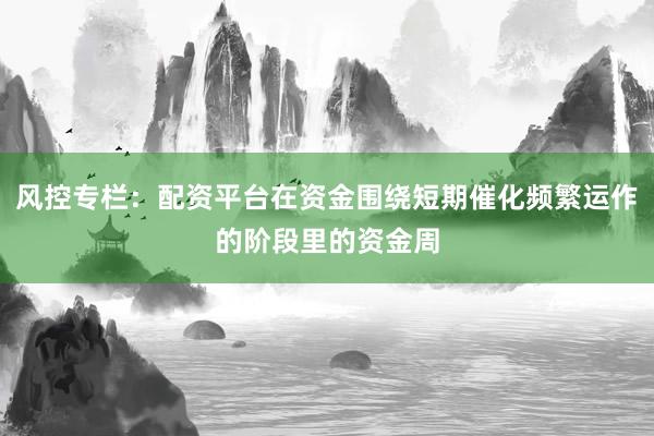 风控专栏：配资平台在资金围绕短期催化频繁运作的阶段里的资金周
