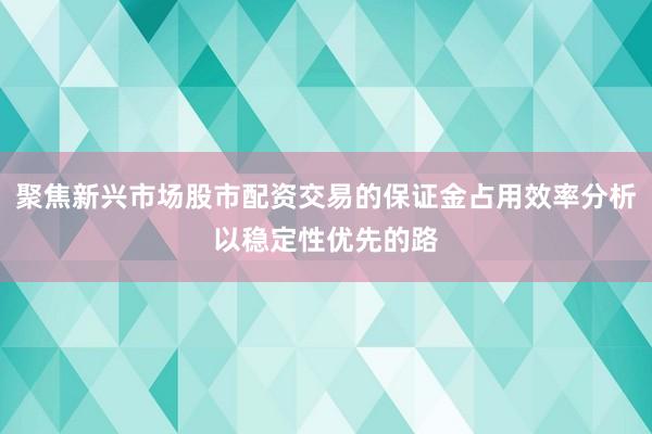 聚焦新兴市场股市配资交易的保证金占用效率分析以稳定性优先的路