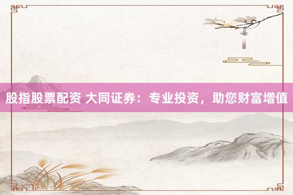 股指股票配资 大同证券：专业投资，助您财富增值