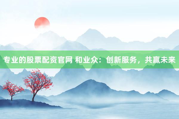 专业的股票配资官网 和业众：创新服务，共赢未来