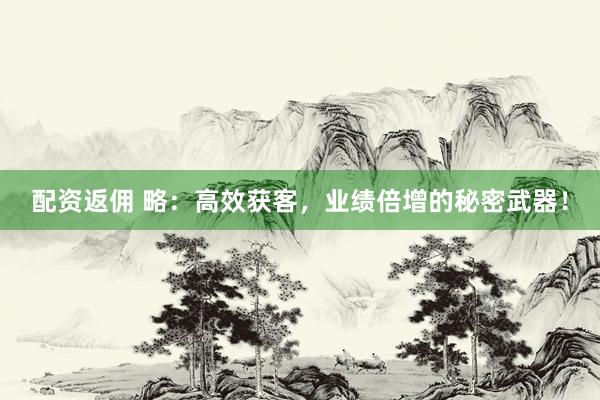 配资返佣 略：高效获客，业绩倍增的秘密武器！