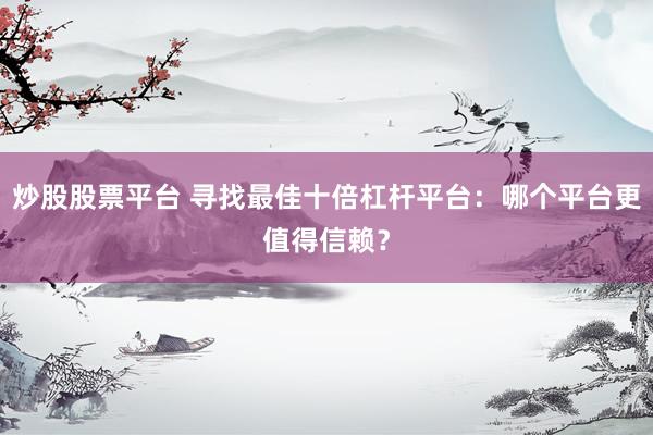炒股股票平台 寻找最佳十倍杠杆平台：哪个平台更值得信赖？