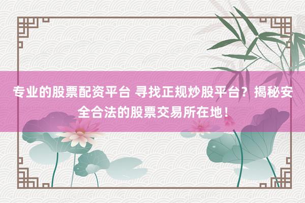 专业的股票配资平台 寻找正规炒股平台？揭秘安全合法的股票交易所在地！