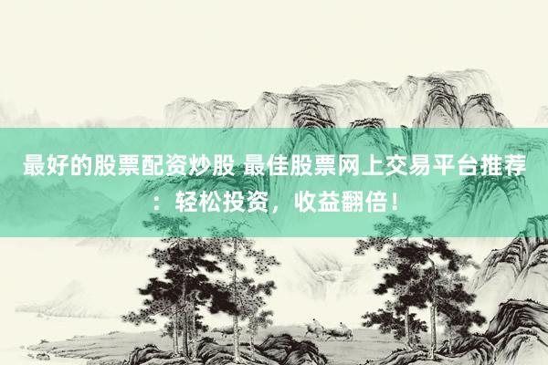 最好的股票配资炒股 最佳股票网上交易平台推荐：轻松投资，收益翻倍！