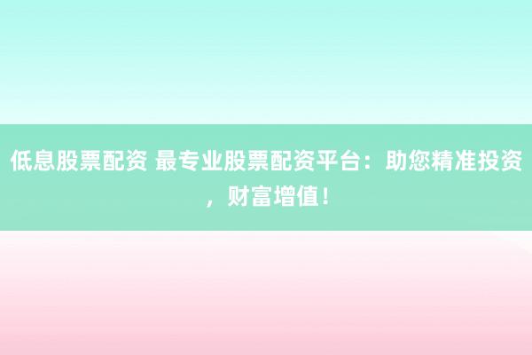 低息股票配资 最专业股票配资平台：助您精准投资，财富增值！