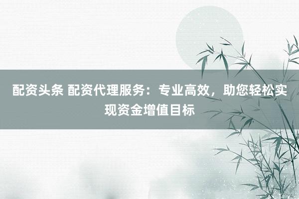 配资头条 配资代理服务：专业高效，助您轻松实现资金增值目标
