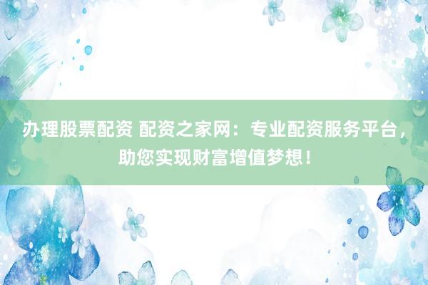 办理股票配资 配资之家网：专业配资服务平台，助您实现财富增值梦想！