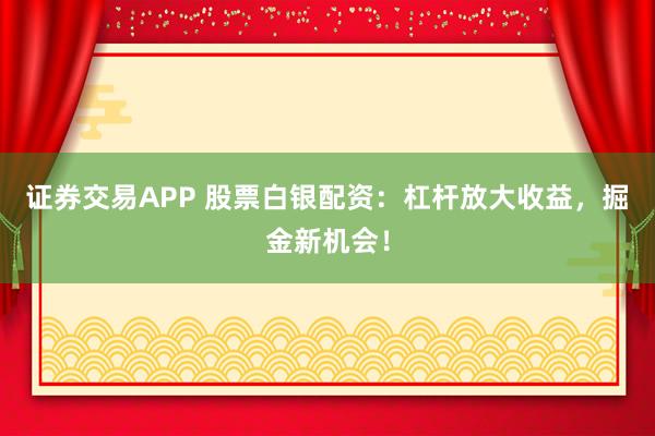 证券交易APP 股票白银配资：杠杆放大收益，掘金新机会！