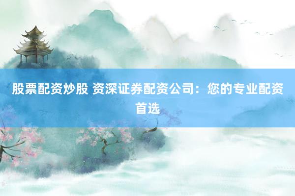 股票配资炒股 资深证券配资公司：您的专业配资首选