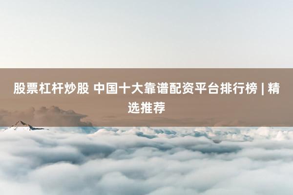 股票杠杆炒股 中国十大靠谱配资平台排行榜 | 精选推荐
