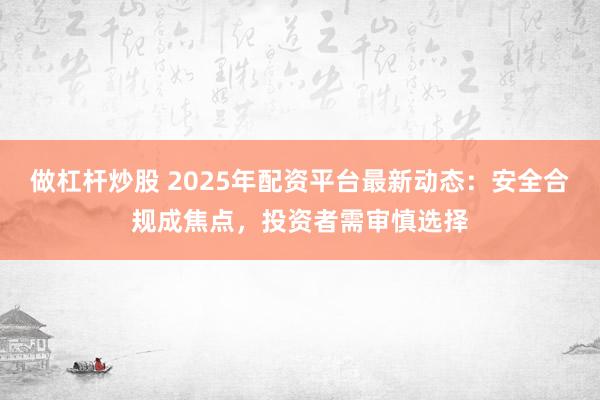做杠杆炒股 2025年配资平台最新动态：安全合规成焦点，投资者需审慎选择