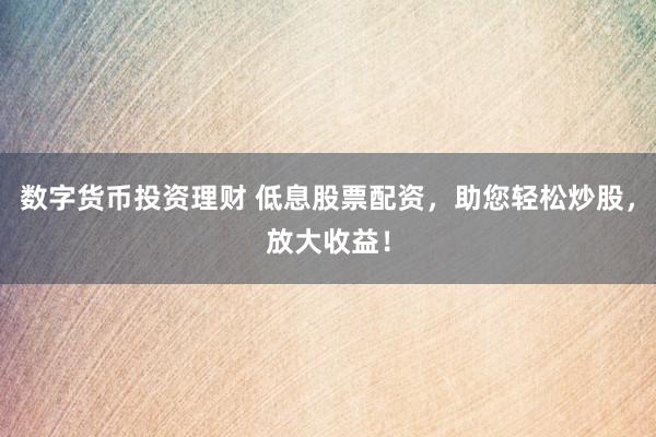 数字货币投资理财 低息股票配资，助您轻松炒股，放大收益！