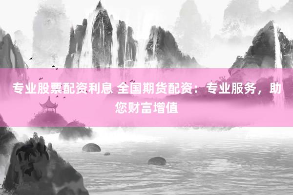 专业股票配资利息 全国期货配资：专业服务，助您财富增值