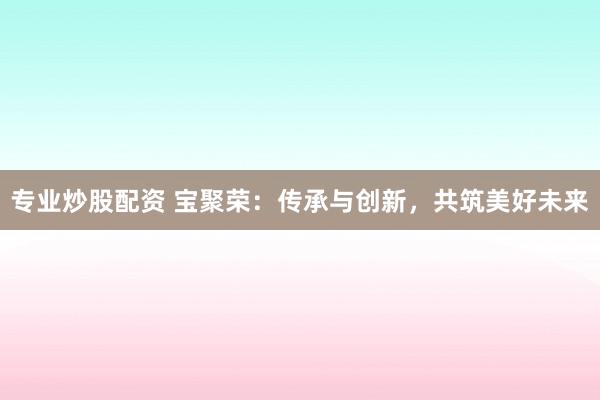 专业炒股配资 宝聚荣：传承与创新，共筑美好未来