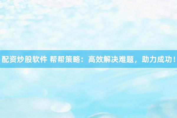 配资炒股软件 帮帮策略：高效解决难题，助力成功！