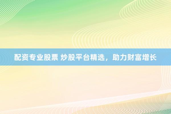 配资专业股票 炒股平台精选，助力财富增长