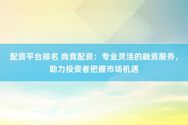 配资平台排名 尚竞配资：专业灵活的融资服务，助力投资者把握市场机遇