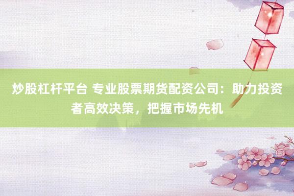 炒股杠杆平台 专业股票期货配资公司：助力投资者高效决策，把握市场先机