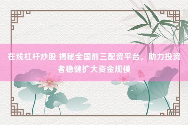 在线杠杆炒股 揭秘全国前三配资平台，助力投资者稳健扩大资金规模