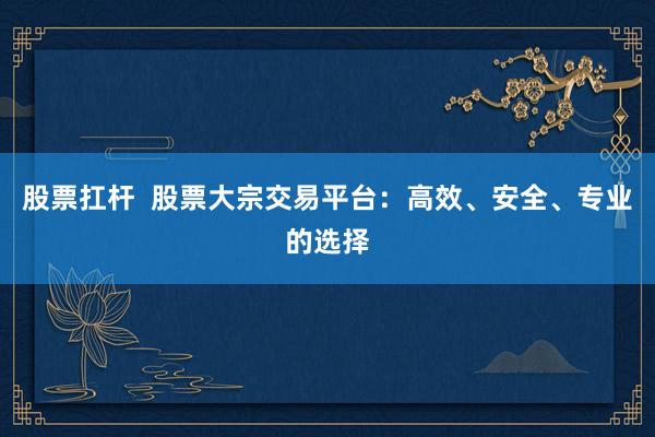 股票扛杆  股票大宗交易平台：高效、安全、专业的选择