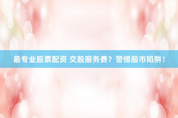 最专业股票配资 交股服务费？警惕股市陷阱！
