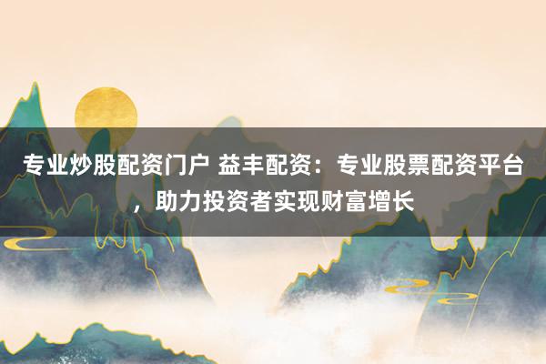 专业炒股配资门户 益丰配资：专业股票配资平台，助力投资者实现财富增长