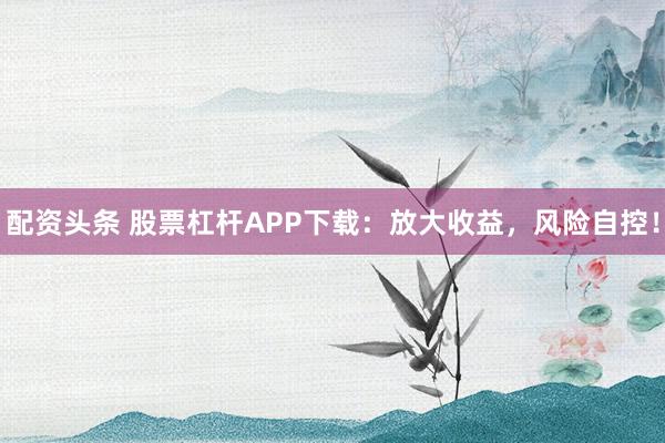 配资头条 股票杠杆APP下载：放大收益，风险自控！