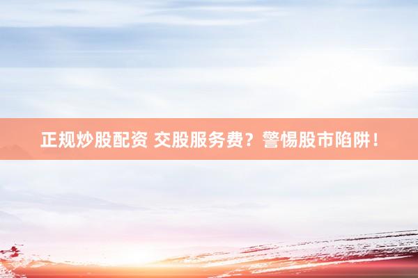 正规炒股配资 交股服务费？警惕股市陷阱！