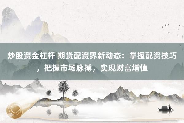 炒股资金杠杆 期货配资界新动态：掌握配资技巧，把握市场脉搏，实现财富增值