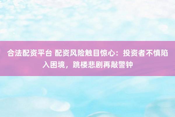 合法配资平台 配资风险触目惊心：投资者不慎陷入困境，跳楼悲剧再敲警钟