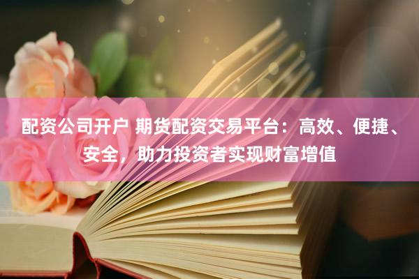 配资公司开户 期货配资交易平台：高效、便捷、安全，助力投资者实现财富增值