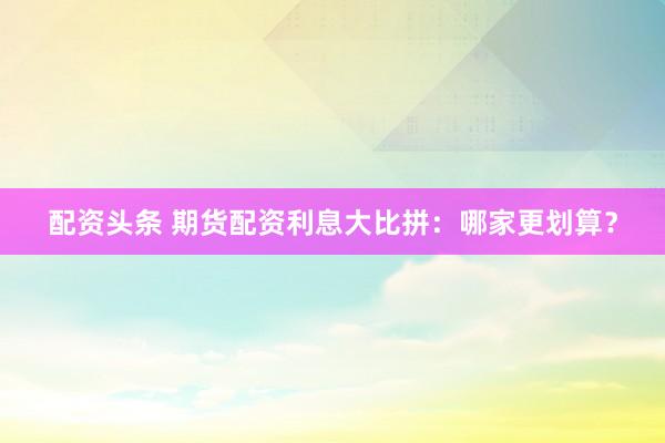 配资头条 期货配资利息大比拼：哪家更划算？