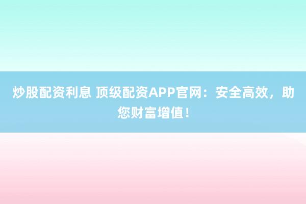 炒股配资利息 顶级配资APP官网：安全高效，助您财富增值！