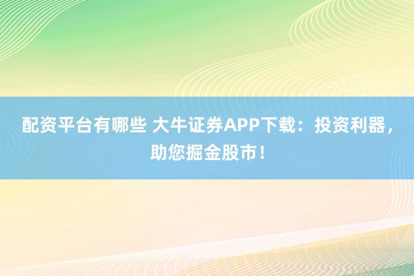 配资平台有哪些 大牛证券APP下载：投资利器，助您掘金股市！