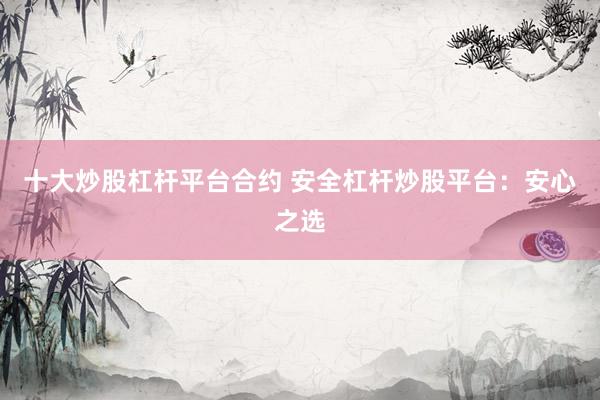 十大炒股杠杆平台合约 安全杠杆炒股平台：安心之选