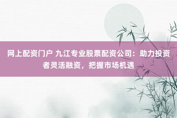 网上配资门户 九江专业股票配资公司：助力投资者灵活融资，把握市场机遇